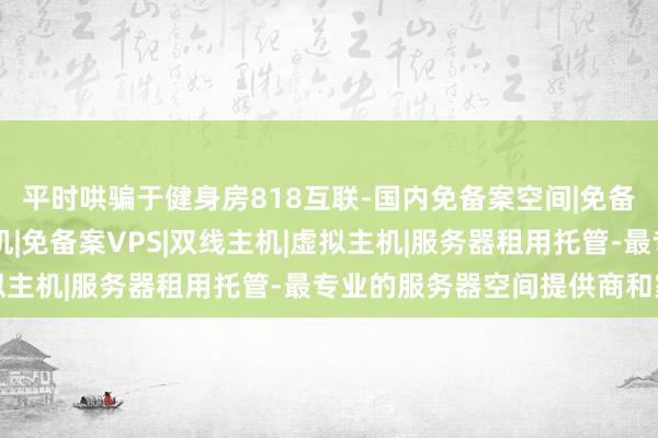 平时哄骗于健身房818互联-国内免备案空间|免备案空间|国内免备案主机|免备案VPS|双线主机|虚拟主机|服务器租用托管-最专业的服务器空间提供商和家庭