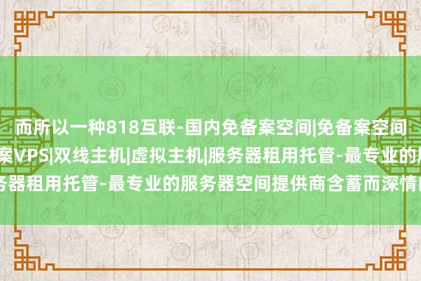而所以一种818互联-国内免备案空间|免备案空间|国内免备案主机|免备案VPS|双线主机|虚拟主机|服务器租用托管-最专业的服务器空间提供商含蓄而深情的步地